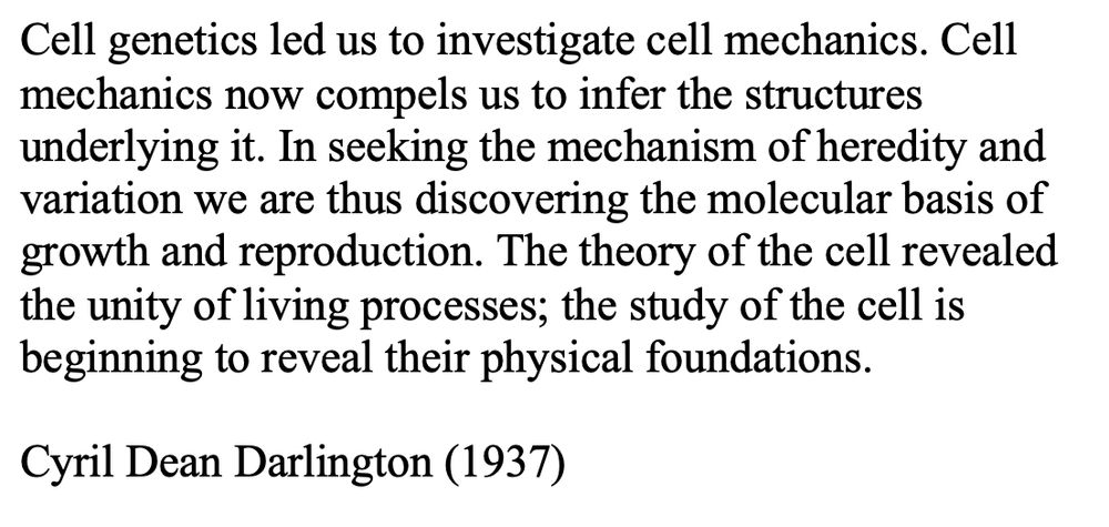 Cell genetics led us to investigate cell mechanics. Cell mechanics now compels us to infer the structures underlying it. In seeking the mechanism of heredity and variation we are thus discovering the molecular basis of growth and reproduction. The theory of the cell revealed the unity of living processes; the study of the cell is beginning to reveal their physical foundations. Cyril Dean Darlington (1937)