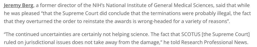 Jeremy Berg, a former director of the NIH’s National Institute of General Medical Sciences, said that while he was pleased “that the Supreme Court did conclude that the terminations were probably illegal, the fact that they overturned the order to reinstate the awards is wrong-headed for a variety of reasons”. “The continued uncertainties are certainly not helping science. The fact that SCOTUS [the Supreme Court] ruled on jurisdictional issues does not take away from the damage,” he told Research Professional News.