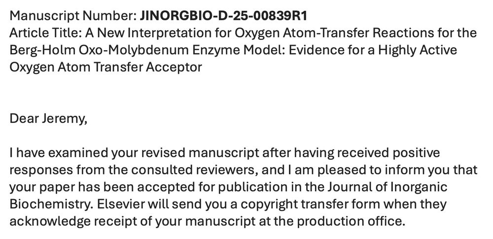 Manuscript Number: JINORGBIO-D-25-00839R1
Article Title: A New Interpretation for Oxygen Atom-Transfer Reactions for the Berg-Holm Oxo-Molybdenum Enzyme Model: Evidence for a Highly Active Oxygen Atom Transfer Acceptor  


Dear Jeremy,

I have examined your revised manuscript after having received positive responses from the consulted reviewers, and I am pleased to inform you that your paper has been accepted for publication in the Journal of Inorganic Biochemistry. Elsevier will send you a copyright transfer form when they acknowledge receipt of your manuscript at the production office.