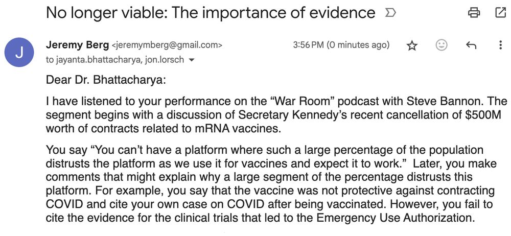 Dear Dr. Bhattacharya:

I have listened to your performance on the “War Room” podcast with Steve Bannon. The segment begins with a discussion of Secretary Kennedy’s recent cancellation of $500M worth of contracts related to mRNA vaccines.

You say “You can’t have a platform where such a large percentage of the population distrusts the platform as we use it for vaccines and expect it to work.”  Later, you make comments that might explain why a large segment of the percentage distrusts this platform. For example, you say that the vaccine was not protective against contracting COVID and cite your own case on COVID after being vaccinated. However, you fail to cite the evidence for the clinical trials that led to the Emergency Use Authorization.