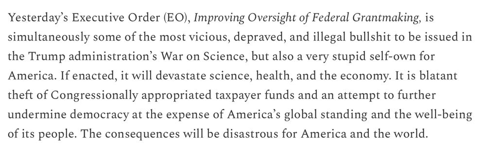 Yesterday’s Executive Order (EO), Improving Oversight of Federal Grantmaking, is simultaneously some of the most vicious, depraved, and illegal bullshit to be issued in the Trump administration’s War on Science, but also a very stupid self-own for America. If enacted, it will devastate science, health, and the economy. It is blatant theft of Congressionally appropriated taxpayer funds and an attempt to further undermine democracy at the expense of America’s global standing and the well-being of its people. The consequences will be disastrous for America and the world.