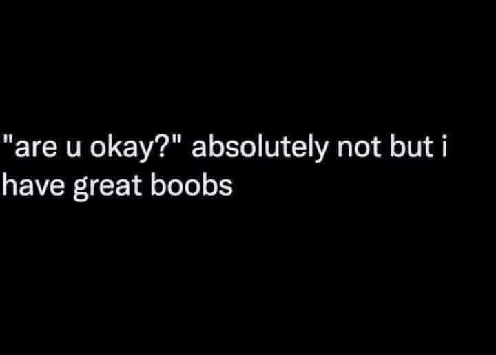"are u okay?" absolutely not but i have great boobs