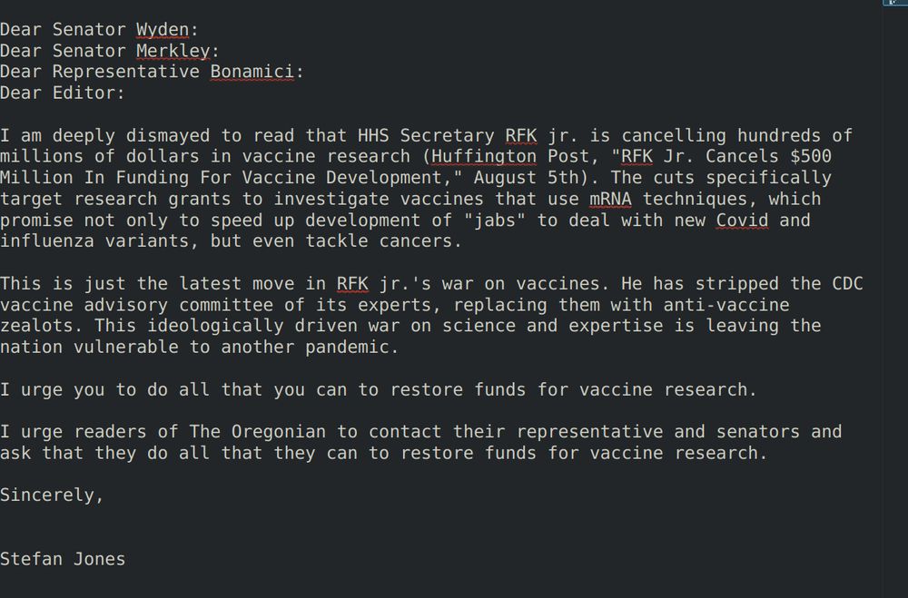 I am deeply dismayed to read that HHS Secretary RFK jr. is cancelling hundreds of millions of dollars in vaccine research (Huffington Post, "RFK Jr. Cancels $500 Million In Funding For Vaccine Development," August 5th). The cuts specifically target research grants to investigate vaccines that use mRNA techniques, which promise not only to speed up development of "jabs" to deal with new Covid and influenza variants, but even tackle cancers.

This is just the latest move in RFK jr.'s war on vaccines. He has stripped the CDC vaccine advisory committee of its experts, replacing them with anti-vaccine zealots. This ideologically driven war on science and expertise is leaving the nation vulnerable to another pandemic.
 
I urge you to do all that you can to restore funds for vaccine research.

I urge readers of The Oregonian to contact their representative and senators and ask that they do all that they can to restore funds for vaccine research.

Sincerely,


Stefan Jones