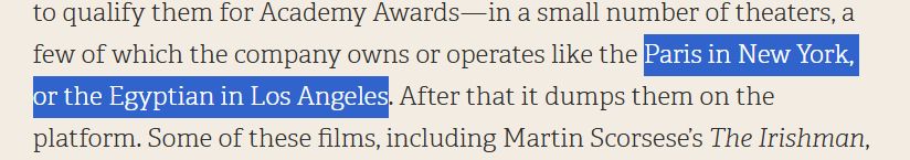 Highlighted excerpt from the article: "...to qualify them for Academy Awards - in a small number of theaters, a few of which the company owns or operates like the [begin highlight] Paris in New York, or the Egyptian in Los Angeles [end highlight]. After that it dumps them on the platform. Some of these films, including Martin Scorsese's The Irishman..."