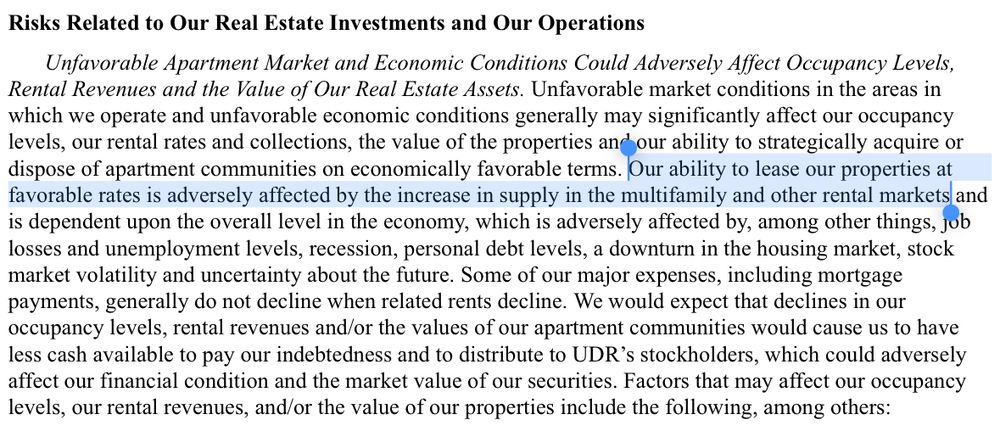 Unfavorable Apartment Market and Economic Conditions Could Adversely Affect Occupancy Levels, Rental Revenues and the Value of Our Real Estate Assets. Unfavorable market conditions in the areas in which we operate and unfavorable economic conditions generally may significantly affect our occupancy levels, our rental rates and collections, the value of the properties and our ability to strategically acquire or dispose of apartment communities on economically favorable terms. Our ability to lease our properties at favorable rates is adversely affected by the increase in supply in the multifamily and other rental markets and is dependent upon the overall level in the economy, which is adversely affected by, among other things, job losses and unemployment levels, recession, personal debt levels, a downturn in the housing market, stock market volatility and uncertainty about the future. Some of our major expenses, including mortgage payments, generally do not decline when related rents decline. We would expect that declines in our occupancy levels, rental revenues and/or the values of our apartment communities would cause us to have less cash available to pay our indebtedness and to distribute to UDR’s stockholders, which could adversely affect our financial condition and the market value of our securities. Factors that may affect our occupancy levels, our rental revenues, and/or the value of our properties include the following, among others: