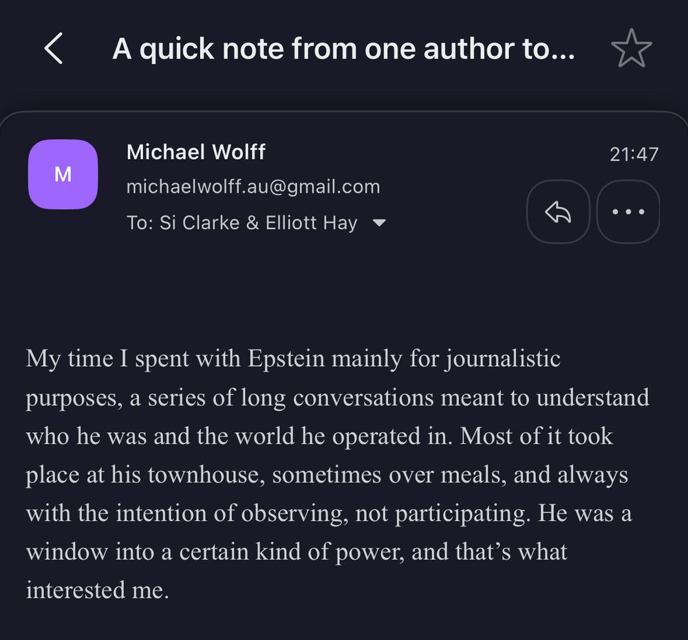 A quick note from one author to...

Michael Wolff
michaelwolff.au@gmail.com
To: Si Clarke & Elliott Hay ~
21:47
My time I spent with Epstein mainly for journalistic purposes, a series of long conversations meant to understand who he was and the world he operated in. Most of it took place at his townhouse, sometimes over meals, and always with the intention of observing, not participating. He was a window into a certain kind of power, and that's what interested me.