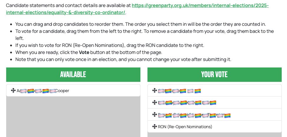 Candidate statements and contact details are available at https://greenparty.org.uk/members/internal-elections/2025-internal-elections/equality-&-diversity-co-ordinator/.
• You can drag and drop candidates to reorder them. The order you select them in will be the order they are counted in.
• To vote for a candidate, drag them from the left to the right. To remove a candidate from your vote, drag them back to the left.
• If you wish to vote for RON (Re-Open Nominations), drag the RON candidate to the right.
• When you are ready, click the Vote button at the bottom of the page.
• Note that you can only vote once in an election, and you cannot change your vote after submitting it.
AVAILABLE 
[names redacted]

YOUR VOTE
[1–3. names redacted]
4. RON (Re-Open Nominations)