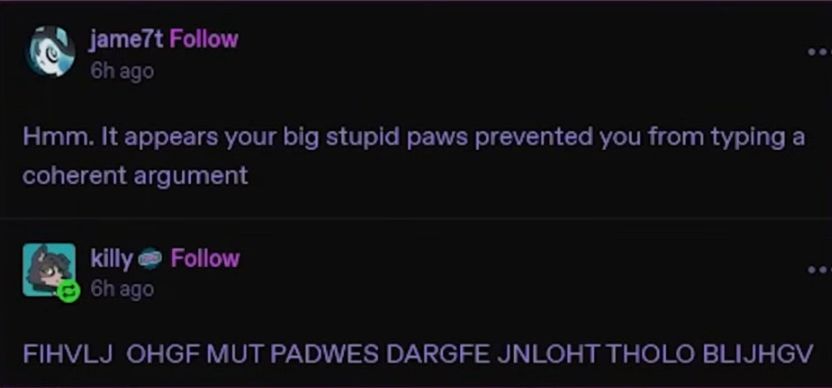 "Hmm. It appears your big stupid paws prevented you from typing a coherent argument"
"FIHVLJ  OHJF MUT PAWDES DARGFE JNLOHT THOLO BLIJHGV"