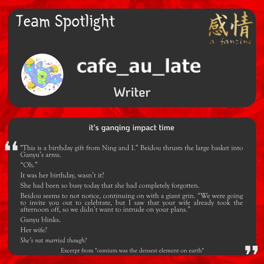 An info-graphic for Ganging - a fanzine

Team spotlight for cafe_au_late as a writer.

Bio: it’s ganqing impact time

Writing sample is an excerpt from "osmium was the densest element on earth" (fic by cafe_au_late on AO3)

"This is a birthday gift from Ning and I.” Beidou thrusts the large basket into Ganyu’s arms. 
“Oh.” 
It was her birthday, wasn’t it?
She had been so busy today that she had completely forgotten. 
Beidou seems to not notice, continuing on with a giant grin. “We were going to invite you out to celebrate, but I saw that your wife already took the afternoon off, so we didn’t want to intrude on your plans.” 
Ganyu blinks. 
Her wife?
She’s not married though?