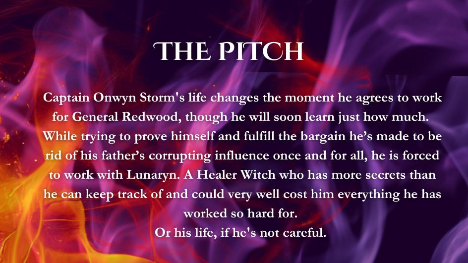 Purple and orange flames over a dark background. The white text reads: The pitch - Captain Onwyn Storm's life changes the moment he agrees to work for General Redwood, though he will soon learn just how much. While trying to prove himself and fulfill the bargain he's made to be rid of his father's corrupting influence once and for all he is forces to work with Lunary. A Healer Witch who has more secrets than he can keep track of and could very well cost him everything he has worked so hard for. Or his life, if he's not careful.