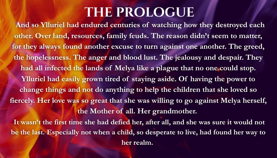 Purple and orange flames over a dark background. White text reads: The Prologue - And so Ylluriel had endured centuries of watching how they destroyed each other. Over land, resources, family feuds. The reason didn’t seem to matter, for they always found another excuse to turn against one another. The greed, the hopelessness. The anger and blood lust. The jealousy and despair. They had all infected the lands of Melya like a plague that no one could stop. Ylluriel had easily grown tired of staying aside. Of having the power to change things and not do anything to help the children that she loved so fiercely. Her love was so great that she was willing to go against Melya herself, the Mother of all. Her grandmother. 
 It wasn’t the first time she had defied her, after all, and she was sure it would not be the last. Especially not when a child, so desperate to live, had found her way to her realm.