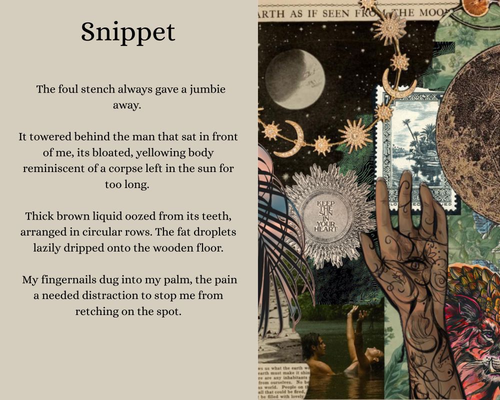 Snippet: The foul stench always gave a jumbie away. 

It towered behind the man that sat in front of me, its bloated, yellowing body reminiscent of a corpse left in the sun for too long. 

Thick brown liquid oozed from its teeth, arranged in circular rows. The fat droplets lazily dripped onto the wooden floor.