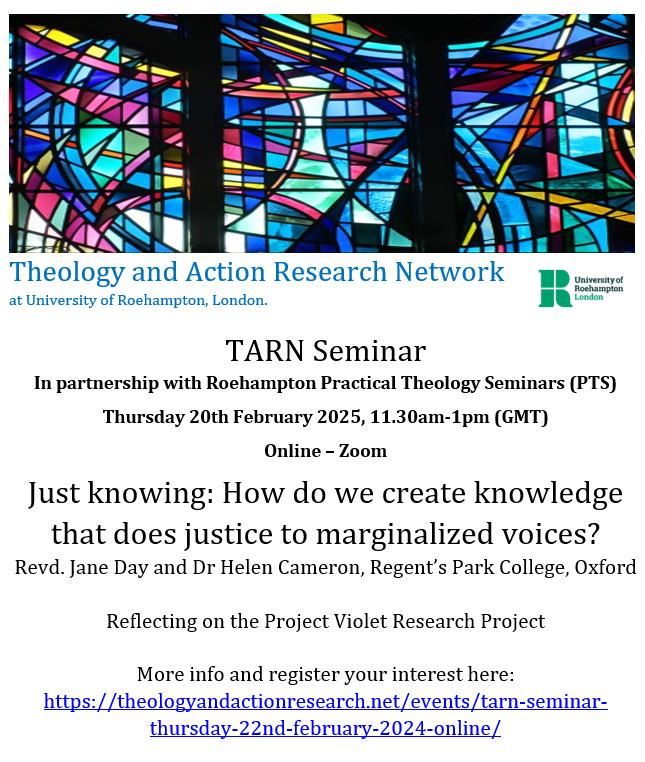 TARN Seminar
In partnership with Roehampton Practical Theology Seminars (PTS)
Thursday 20th February 2025, 11.30am-1pm (GMT)
Online – Zoom
Just knowing: How do we create knowledge that does justice to marginalized voices?
Revd. Jane Day and Dr Helen Cameron, Regent’s Park College, Oxford

Reflecting on the Project Violet Research Project

More info and register your interest here:
https://theologyandactionresearch.net/events/tarn-seminar-thursday-22nd-february-2024-online/ 
