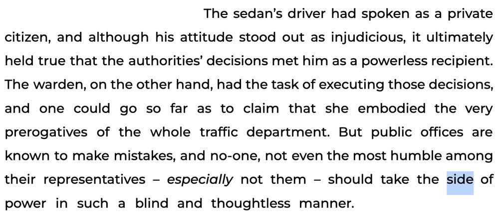 The sedan’s driver had spoken as a private citizen, and although his attitude stood out as injudicious, it ultimately held true that the authorities’ decisions met him as a powerless recipient. The warden, on the other hand, had the task of executing those decisions, and one could go so far as to claim that she embodied the very prerogatives of the whole traffic department. But public offices are known to make mistakes, and no-one, not even the most humble among their representatives – especially not them – should take the side of power in such a blind and thoughtless manner. 