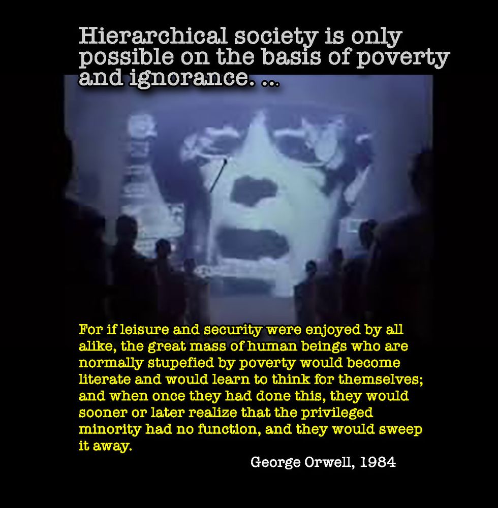 A hierarchical society was only possible on a basis of poverty and ignorance...
For if leisure and security were enjoyed by all alike, the great mass of human beings who are normally stupefied by poverty would become literate and would learn to think for themselves; and when once they had done this, they would sooner or later realise that the privileged minority had no function, and they would sweep it away. 

George Orwell, 1984