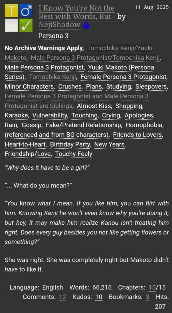 A fanfiction for the pairing of Kenji Tomochika and Makoto Yuki from Persona 3.
The summary reads:
"Why does it have to be a girl?"
"... What do you mean?" 
"You know what I mean. If you like him YOU can flirt with him. Knowing Kenji he won't even know why you're doing it, but hey, it may make him realise Ksnou isn't treating him right. Does every guy besides you not like getting flowers or something?"
She was right. She was completely right but Makoto didn't HAVE to like it 