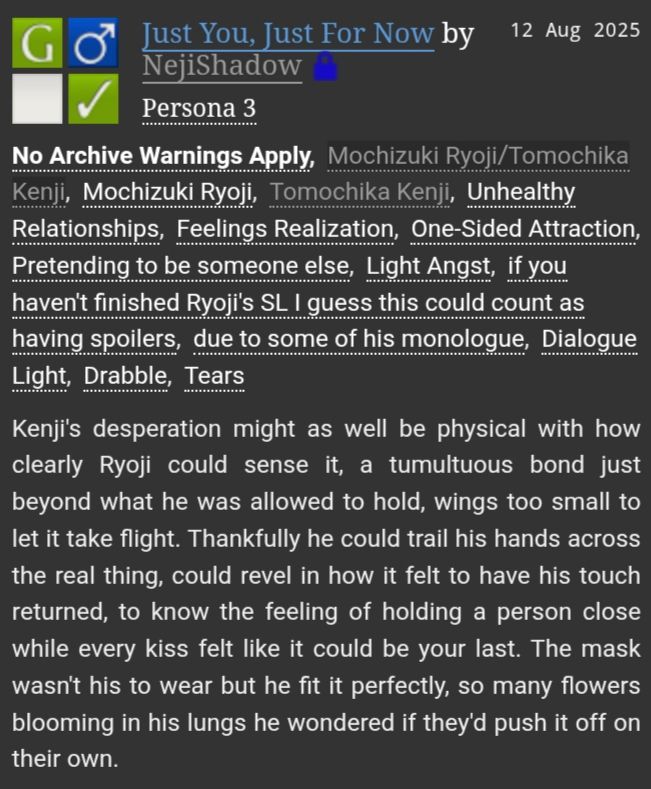 A Persona 3 fanfiction on AO3 titled "Just You, Just For Now"

The tags are: Mochizuki Ryoji/Tomochika Kenji, Mochizuki Ryoji, Tomochika Kenji, Unhealthy Relationships, Feelings Realization, One-Sided Attraction, Pretending to be someone else, Light Angst, if you haven't finished Ryoji's SL I guess this could coung as having spoilers, due to some of his monologue, Dialogue Light, Drabble, Tears

The summary reads: Kenji's desperation might as well be physical with how clearly Ryoji could sense it, a tumultuous bond just beyond what he was allowed to hold, wings too small to let it take flight. Thankfully he could trail his hands across the real thing, could revel in how it felt to have that touch returned, to know the feeling of holding a person close while every kiss felt like it could be your last. The mask wasn't his to wear but he fit it perfectly, so many flowers blooming in his lungs he wondered if they'd push it off on their own.