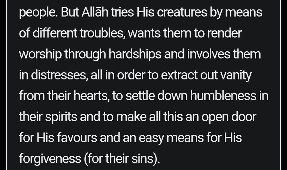 But Allāh tries His creatures by means of different troubles, wants them to render worship through hardships and involves them in distresses, all in order to extract out vanity from their hearts, to settle down humbleness in their spirits and to make all this an open door for His favours and an easy means for His forgiveness (for their sins).