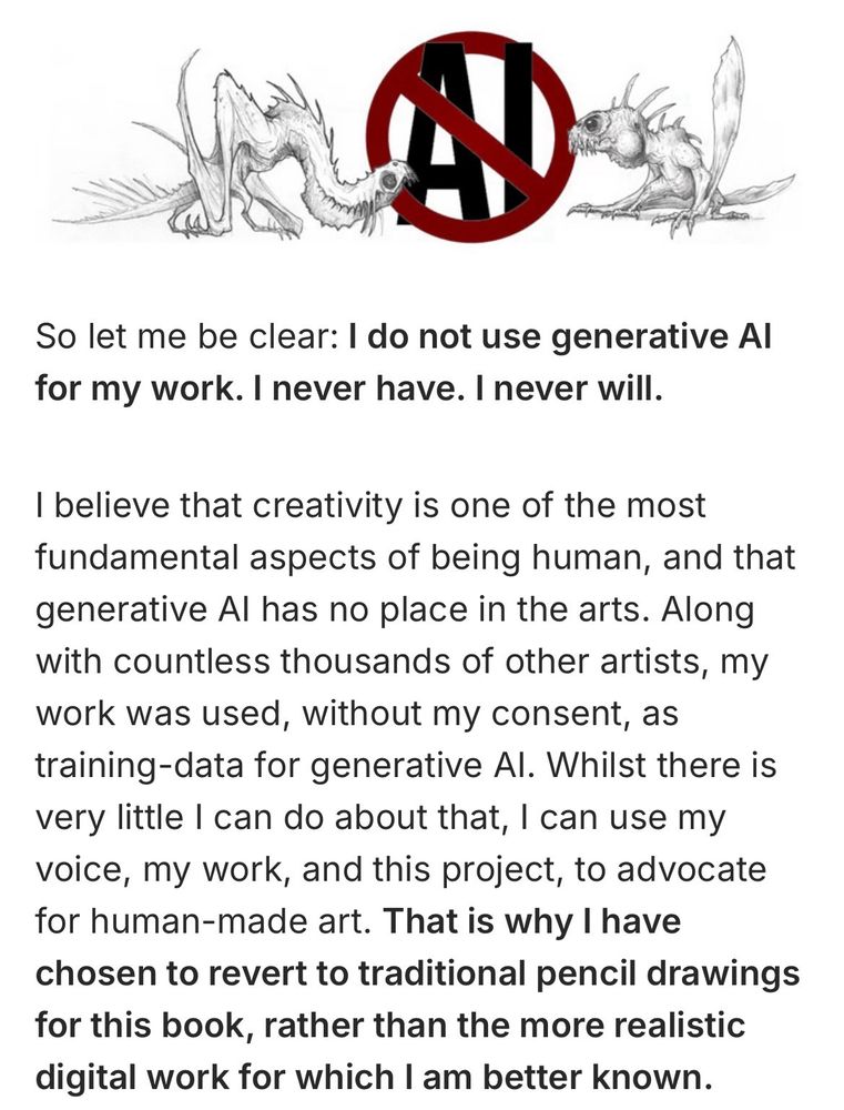A page of text which reads: So let me be clear: I do not use generative Al for my work. I never have. I never will.
I believe that creativity is one of the most fundamental aspects of being human, and that generative Al has no place in the arts. Along with countless thousands of other artists, my work was used, without my consent, as training-data for generative Al. Whilst there is very little I can do about that, I can use my voice, my work, and this project, to advocate for human-made art. That is why I have chosen to revert to traditional pencil drawings for this book, rather than the more realistic digital work for which I am better known.