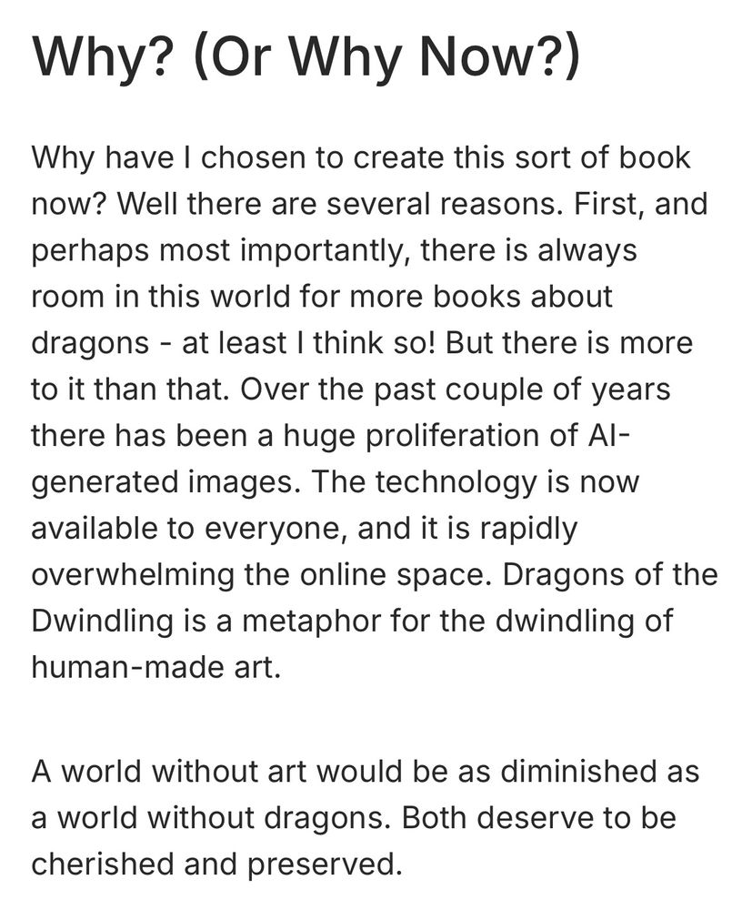 A page of text which reads: Why? (Or Why Now?)
Why have I chosen to create this sort of book now? Well there are several reasons. First, and perhaps most importantly, there is always room in this world for more books about dragons - at least I think so! But there is more to it than that. Over the past couple of years there has been a huge proliferation of Al-generated images. The technology is now available to everyone, and it is rapidly overwhelming the online space. Dragons of the Dwindling is a metaphor for the dwindling of human-made art.
A world without art would be as diminished as a world without dragons. Both deserve to be cherished and preserved.