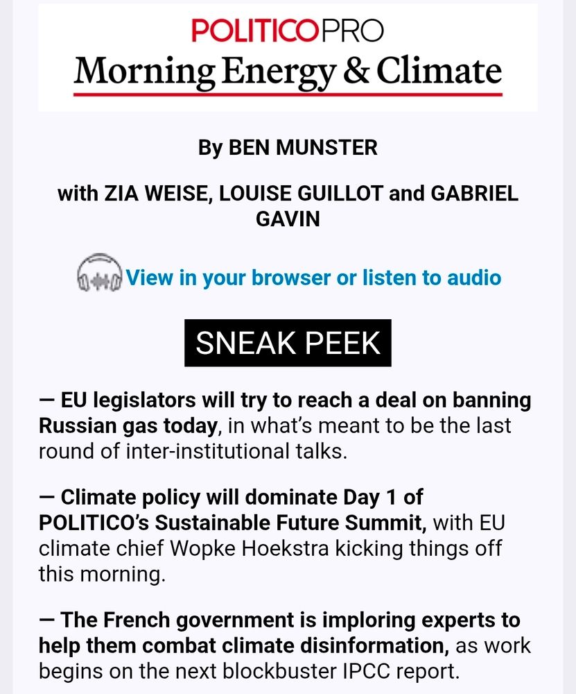 screenshot of Politico morning energy and climate newsletter 

By BEN MUNSTER

with ZIA WEISE, LOUISE GUILLOT and GABRIEL GAVIN

View in your browser or listen to audio

SNEAK PEEK
— EU legislators will try to reach a deal on banning Russian gas today, in what’s meant to be the last round of inter-institutional talks.

— Climate policy will dominate Day 1 of POLITICO’s Sustainable Future Summit, with EU climate chief Wopke Hoekstra kicking things off this morning.

— The French government is imploring experts to help them combat climate disinformation, as work begins on the next blockbuster IPCC report.