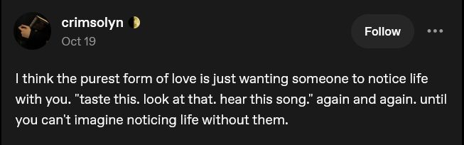 Screencap of a tumblr post

I think the purest form of love is just wanting someone to notice life with you. "taste this. look at that. hear this song." again and again. until you can't imagine noticing life without them.