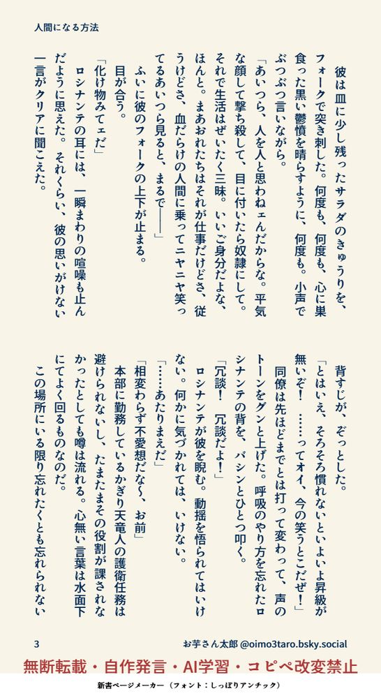 　彼は皿に少し残ったサラダのきゅうりを、フォークで突き刺した。何度も、何度も、心に巣食った黒い鬱憤を晴らすように、何度も。小声でぶつぶつ言いながら。
「あいつら、人を人と思わねェんだからな。平気な顔して撃ち殺して、目に付いたら奴隷にして。それで生活はぜいたく三昧。いいご身分だよな、ほんと。まあおれたちはそれが仕事だけどさ、従うけどさ、血だらけの人間に乗ってニヤニヤ笑ってるあいつら見ると、まるで――」
　ふいに彼のフォークの上下が止まる。
　目が合う。
「化け物みてェだ」
　ロシナンテの耳には、一瞬まわりの喧噪も止んだように思えた。 それくらい、彼の思いがけない一言がクリアに聞こえた。
　背すじが、ぞっとした。
「とはいえ、そろそろ慣れないといよいよ昇級が無いぞ！　……ってオイ、今の笑うとこだぜ！」
　同僚は先ほどまでとは打って変わって、声のトーンをグンと上げた。呼吸のやり方を忘れたロシナンテの背を、バシンとひとつ叩く。
「冗談！　冗談だよ！」 
　ロシナンテが彼を睨む。動揺を悟られてはいけない。何かに気づかれては、いけない。
「……あたりまえだ」
「相変わらず不愛想だな～、お前」
　本部に勤務しているかぎり天竜人の護衛任務は避けられないし、たまたまその役割が課されなかったとしても噂は流れる。心無い言葉は水面下にてよく回るものなのだ。
　この場所にいる限り忘れたくとも忘れられない