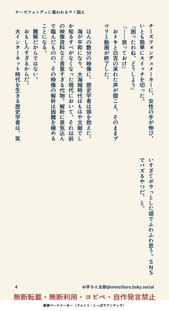 チーズフォンデュメーカーに、女性の手が伸び、いとも簡単にスイッチを切った。
『困ったわね、どうしよう』
『……放っておけ』
　おトキと白吉の呆れた声が聞こえ、そのままプツリと動画が終了した。

　ほんの数分の映像に、歴史学者は頭を抱えた。
　海が平和になり、大海賊時代はもはや文献でしか知るすべがなくなった現代において、それ以前の映像資料など貴重すぎる代物。解析に意気込んで臨んだものの、その映像の解析は困難を極めることになる。
　難解だからではない。
　おもしろすぎるからだ。
　大インターネット時代を生きる歴史学者は、笑いすぎてボウっとした頭でふわふわ思う。ＳＮＳでバズるやつだ、と。