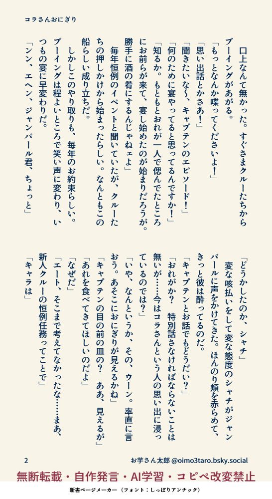 　口上なんて無かった。すぐさまクルーたちからブーイングがあがる。
「もっとなんか喋ってくださいよ！」
「思い出話とかさあ！」
「聞きたいな～、キャプテンのエピソード！」
「何のために宴やってると思ってるんですか！」
「知るか。もともとおれが一人で偲んでたところにお前らが来て、宴し始めたのが始まりだろうが。勝手に酒の肴にするんじゃねェよ」
　毎年恒例のイベントと聞いていたが、クルーたちの押しかけから始まったらしい。なんともこの船らしい成り立ちだ。
　しかしこのやり取りも、毎年のお約束らしい。ブーイングは程よいところで笑い声に変わり、いつもの宴に早変わりだ。
「ンン、エヘン、ジャンバール君、ちょっと」
「どうかしたのか、シャチ」
　変な咳払いをして変な態度のシャチがジャンバールに声をかけてきた。ほんのり頬を赤らめて、きっと彼は酔ってるのだ。
「キャプテンとお話でもどうだい？」
「おれがか？　特別話さなければならないことは無いが……今はコラさんという人の思い出に浸っているのでは？」
「いや、なんというか、その、ウーン。率直に言おう。あそこにおにぎりが見えるかね」
「キャプテンの目の前の皿の？　ああ、見えるが」
「あれを食べてきてほしいのだよ」
「なぜだ」
「エート、そこまで考えてなかったな……まあ、新人クルーの恒例任務ってことで」
「キャラは」