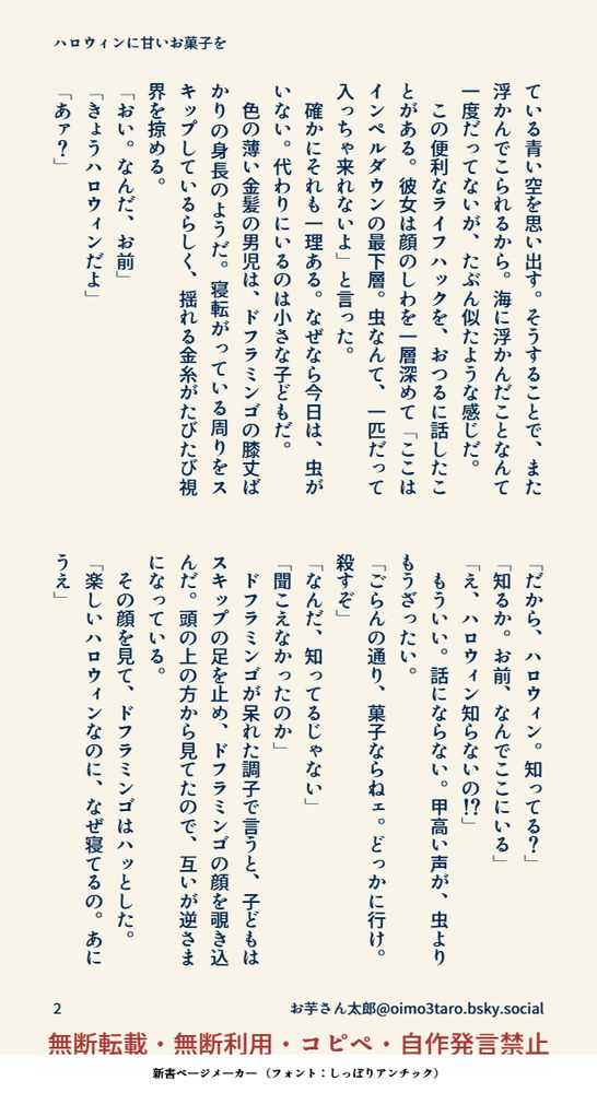 ている青い空を思い出す。そうすることで、また浮かんでこられるから。海に浮かんだことなんて一度だってないが、たぶん似たような感じだ。
　この便利なライフハックを、おつるに話したことがある。彼女は顔のしわを一層深めて「ここはインペルダウンの最下層。虫なんて、一匹だって入っちゃ来れないよ」と言った。
　確かにそれも一理ある。なぜなら今日は、虫がいない。代わりにいるのは小さな子どもだ。
　色の薄い金髪の男児は、ドフラミンゴの膝丈ばかりの身長のようだ。寝転がっている周りをスキップしているらしく、揺れる金糸がたびたび視界を掠める。
「おい。なんだ、お前」
「きょうハロウィンだよ」
「あァ？」
「だから、ハロウィン。知ってる？」
「知るか。お前、なんでここにいる」
「え、ハロウィン知らないの！？」
　もういい。話にならない。甲高い声が、虫よりもうざったい。
「ごらんの通り、菓子ならねェ。どっかに行け。殺すぞ」
「なんだ、知ってるじゃない」
「聞こえなかったのか」
　ドフラミンゴが呆れた調子で言うと、子どもはスキップの足を止め、ドフラミンゴの顔を覗き込んだ。頭の上の方から見てたので、互いが逆さまになっている。
　その顔を見て、ドフラミンゴはハッとした。
「楽しいハロウィンなのに、なぜ寝てるの。あにうえ」