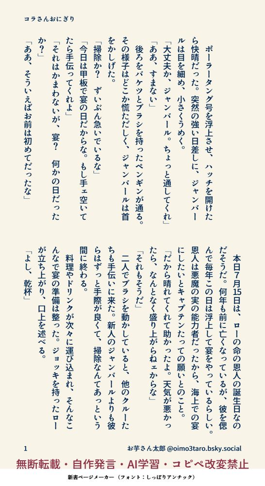 無断転載・自作発言・AI学習・コピペ改変禁止

【コラさんおにぎり】


　ポーラータング号を浮上させ、ハッチを開けたら快晴だった。突然の強い日差しに、ジャンバールは目を細め、小さくうめく。
「大丈夫か、ジャンバール。ちょっと通してくれ」
「ああ、すまない」
　後ろをバケツとブラシを持ったペンギンが通る。その様子はどこか慌ただしく、ジャンバールは首をかしげた。
「掃除か？　ずいぶん急いでいるな」
「今日は甲板で宴の日だからな。もし手ェ空いてたら手伝ってくれよ」
「それはかまわないが、宴？　何かの日だったか？」
「ああ、そういえばお前は初めてだったな」
　本日７月15日は、ローの命の恩人の誕生日なのだそうだ。何年も前に亡くなっているが、彼を偲んで毎年この日は浮上して宴をやっているらしい。恩人は悪魔の実の能力者だったから、海上での宴にしたいとキャプテンたっての願いとのこと。
「だから晴れてくれて助かったよ。天気が悪かったら、なんとなく盛り上がらねェからな」
「それもそうだ」
　二人でブラシを動かしていると、他のクルーたちも手伝いに来た。新人のジャンバールよりも彼らはずっと手際が良くて、掃除なんてあっという間に終わる。
　料理やドリンクが次々に運び込まれ、そんなこんなで宴の準備は整った。ジョッキを持ったローが立ち上がり、口上を述べる。
「よし、乾杯」