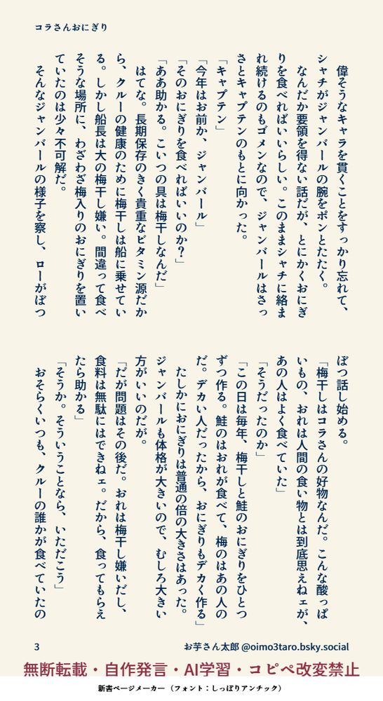　偉そうなキャラを貫くことをすっかり忘れて、シャチがジャンバールの腕をポンとたたく。
　なんだか要領を得ない話だが、とにかくおにぎりを食べればいいらしい。このままシャチに絡まれ続けるのもゴメンなので、ジャンバールはさっさとキャプテンのもとに向かった。
「キャプテン」
「今年はお前か、ジャンバール」
「そのおにぎりを食べればいいのか？」
「ああ助かる。こいつの具は梅干しなんだ」
　はてな。長期保存のきく貴重なビタミン源だから、クルーの健康のために梅干しは船に乗せている。しかし船長は大の梅干し嫌い。間違って食べそうな場所に、わざわざ梅入りのおにぎりを置いていたのは少々不可解だ。
　そんなジャンバールの様子を察し、ローがぼつぼつ話し始める。
「梅干しはコラさんの好物なんだ。こんな酸っぱいもの、おれは人間の食い物とは到底思えねェが、あの人はよく食べていた」
「そうだったのか」
「この日は毎年、梅干しと鮭のおにぎりをひとつずつ作る。鮭のはおれが食べて、梅のはあの人のだ。デカい人だったから、おにぎりもデカく作る」
　たしかにおにぎりは普通の倍の大きさはあった。ジャンバールも体格が大きいので、むしろ大きい方がいいのだが。
「だが問題はその後だ。おれは梅干し嫌いだし、食料は無駄にはできねェ。だから、食ってもらえたら助かる」
「そうか。そういうことなら、いただこう」
　おそらくいつも、クルーの誰かが食べていたの