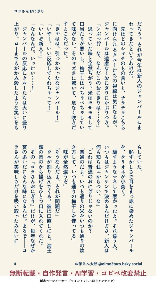 だろう。それが今年は新人のジャンバールにまわってきたというわけだ。
　先ほどのシャチのもの言いと、チラチラこちらに向けられるクルーたちの視線は気になるが、ジャンバールは遠慮なくおにぎりにかぶりつき。
「ンぶっ！？　な、なんだこのおにぎりは……？」
　思っていた味と全然ちがう。米はモサモサして口当たりが悪いし、梅干しはべちゃべちゃしていて味がない。そのマズさに驚いて、危なく吹きだすところだった。
「ぎゃはは、引っかかったなジャンバール！」
「いやー、いい反応してくれちゃって！」
「いいぞ新人！」
「なんなんだ、いったい……！」
　ジャンバールの反応にクルーたちは大いに盛り上がり、ローまでもがかみ殺したような笑いをもらしていた。
　恥ずかしさで耳をまっ赤に染めたジャンバールを、クリオネが小突く。
「騙すようなマネして悪かったよ。それ食う人、いつもはジャンケンで決めるんだけどさ、新人は何も知らねェからつい、な」
「これは普通のおにぎりじゃないのか？」
「普通のだよ。いつも通りの米をいつも通りの炊き方して、いつも通りの梅干しを使ってる」
「味が全然違うぞ」
「そうなんだよ。それが問題だ」
　ウニが割り込んでくる。彼は口直しにと、海王類の肉のから揚げをひとつ口に入れてくれた。
「その『コラさんおにぎり』だけ、毎年なぜか宴してるあいだにそんな味になるんだ。まるで――コラさんが美味しさだけを吸い取ったみたいに 」