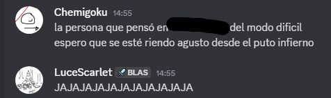 Chemigoku — 14:55
La persona que pensó en [tachado para no hacer spoiler] del modo difícil espero que se esté riendo a gusto desde el puto infierno.
LuceScarlet — 14:55
JAJAJAJAJAJAJAJAJAJAJA (Todo en mayúsculas. Como si fuese una risa malvada.)