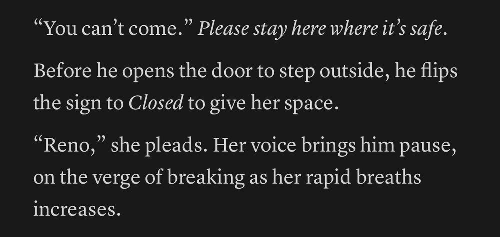 “You can’t come.” *Please stay here where it’s safe.*

Before he opens the door to step outside, he flips the sign to *Closed* to give her space. 

“Reno,” she pleads. Her voice brings him pause, on the verge of breaking as her rapid breaths increases.