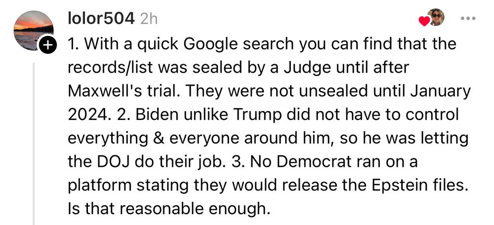 
• 1. With a quick Google search you can find that the records/list was sealed by a Judge until after Maxwell's trial. They were not unsealed until January
2024. 2. Biden unlike Trump did not have to control everything & everyone around him, so he was letting the DOJ do their job. 3. No Democrat ran on a platform stating they would release the Epstein files.
Is that reasonable enough.