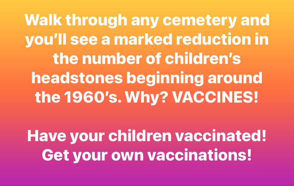 Walk through any cemetery and you'll see a marked reduction in the number of children's headstones beginning around the 1960's. Why? VACCINES!
Have your children vaccinated!
Get your own vaccinations!