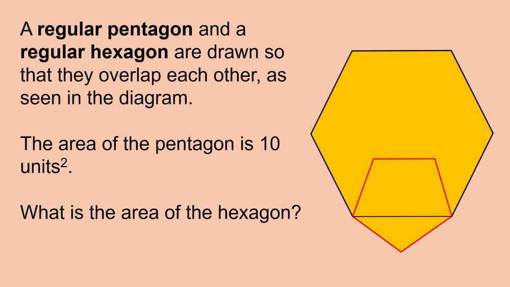 Image shows a regular pentagon and a regular hexagon are drawn so that they overlap each other.
One vertex and two edges of the pentagon are outside the hexagon, with the adjacent vertices on each edge of the pentagon on the vertices of one edge of the hexagon. The remaining 2 vertices and three edges of the pentagon are inside the hexagon.
The area of the pentagon is 10 units square. Find the area of the hexagon.