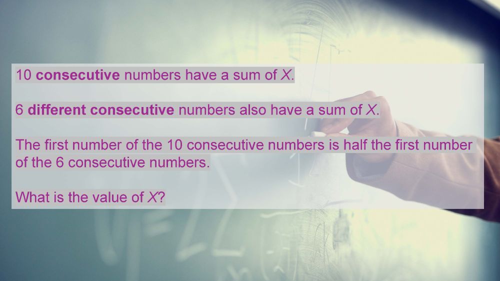 Image shows the puzzle on a decorative background

"10 consecutive numbers have a sum of X. 6 different consecutive numbers also have a sum of X. The first number of the 10 consecutive numbers is half the first number of the 6 consecutive numbers. What is the value of X?"
