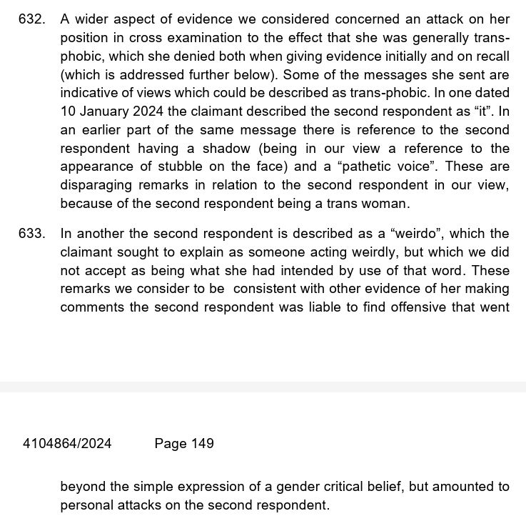 632. A wider aspect of evidence we considered concerned an attack on her position in cross examination to the effect that she was generally transphobic, which she denied both when giving evidence initially and on recall (which is addressed further below). Some of the messages she sent are indicative of views which could be described as trans-phobic. In one dated 10 January 2024 the claimant described the second respondent as “it”. In an earlier part of the same message there is reference to the second respondent having a shadow (being in our view a reference to the appearance of stubble on the face) and a “pathetic voice”. These are disparaging remarks in relation to the second respondent in our view, because of the second respondent being a trans woman.  633. In another the second respondent is described as a “weirdo”, which the claimant sought to explain as someone acting weirdly, but which we did not accept as being what she had intended by use of that word. These remarks we consider to be  consistent with other evidence of her making comments the second respondent was liable to find offensive that went beyond the simple expression of a gender critical belief, but amounted to personal attacks on the second respondent.  