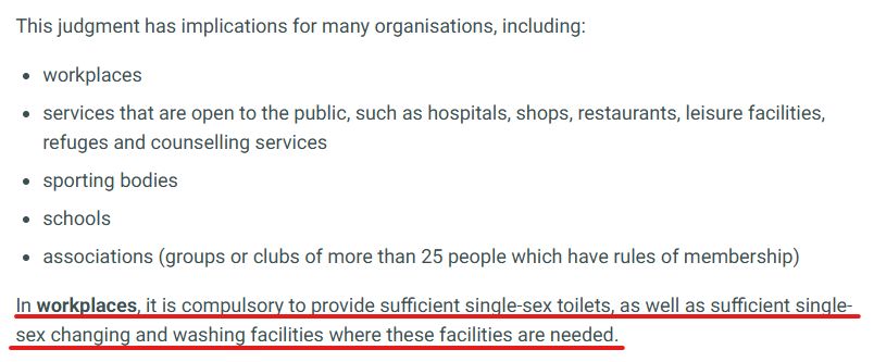 This judgment has implications for many organisations, including:

workplaces
services that are open to the public, such as hospitals, shops, restaurants, leisure facilities, refuges and counselling services

sporting bodies

schools

associations (groups or clubs of more than 25 people which have rules of membership)

In workplaces, it is compulsory to provide sufficient single-sex toilets, as well as sufficient single-sex changing and washing facilities where these facilities are needed.