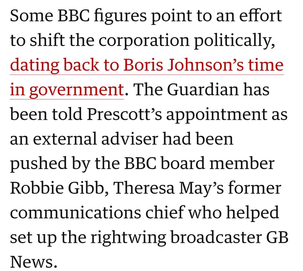 Some BBC figures point to an effort to shift the corporation politically, dating back to Boris Johnson’s time in government. The Guardian has been told Prescott’s appointment as an external adviser had been pushed by the BBC board member Robbie Gibb, Theresa May’s former communications chief who helped set up the rightwing broadcaster GB News.