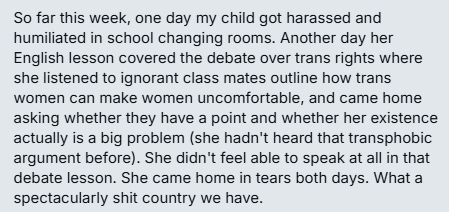 Private social media message reading: "So far this week, one day my child got harassed and humiliated in school changing rooms. Another day her English lesson covered the debate over trans rights where she listened to ignorant class mates outline how trans women can make women uncomfortable, and came home asking whether they have a point and whether her existence actually is a big problem (she hadn't heard that transphobic argument before). She didn't feel able to speak at all in that debate lesson. She came home in tears both days. What a spectacularly shit country we have."