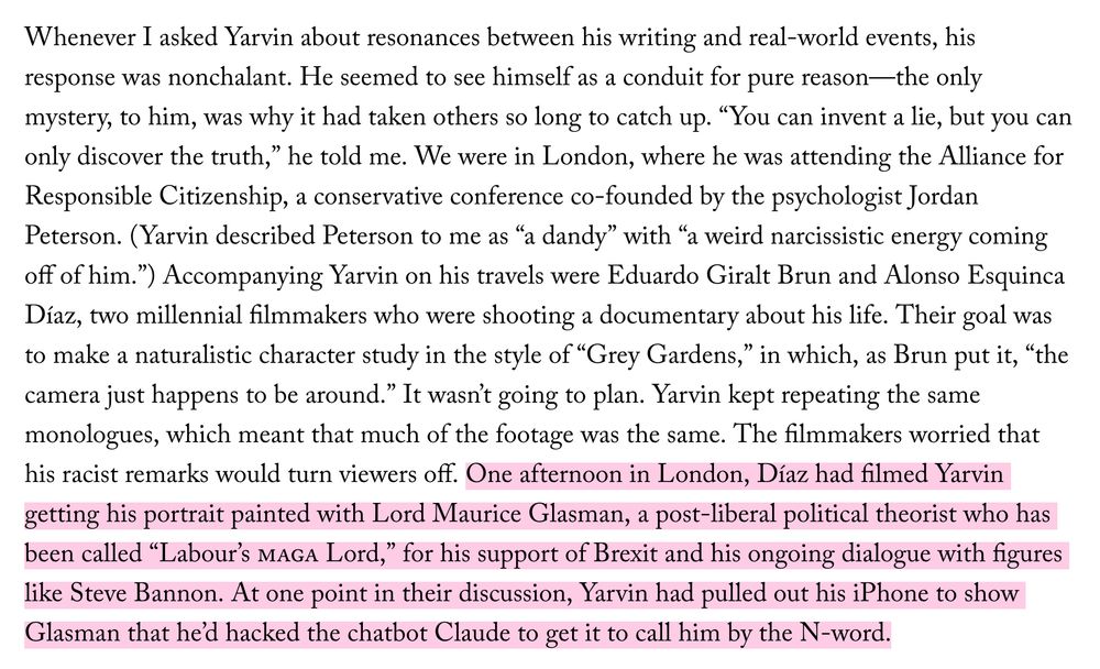 Whenever I asked Yarvin about resonances between his writing and real-world events, his response was nonchalant. He seemed to see himself as a conduit for pure reason—the only mystery, to him, was why it had taken others so long to catch up. “You can invent a lie, but you can only discover the truth,” he told me. We were in London, where he was attending the Alliance for Responsible Citizenship, a conservative conference co-founded by the psychologist Jordan Peterson. (Yarvin described Peterson to me as “a dandy” with “a weird narcissistic energy coming off of him.”) Accompanying Yarvin on his travels were Eduardo Giralt Brun and Alonso Esquinca Díaz, two millennial filmmakers who were shooting a documentary about his life. Their goal was to make a naturalistic character study in the style of “Grey Gardens,” in which, as Brun put it, “the camera just happens to be around.” It wasn’t going to plan. Yarvin kept repeating the same monologues, which meant that much of the footage was the same. The filmmakers worried that his racist remarks would turn viewers off. One afternoon in London, Díaz had filmed Yarvin getting his portrait painted with Lord Maurice Glasman, a post-liberal political theorist who has been called “Labour’s MAGA Lord,” for his support of Brexit and his ongoing dialogue with figures like Steve Bannon. At one point in their discussion, Yarvin had pulled out his iPhone to show Glasman that he’d hacked the chatbot Claude to get it to call him by the N-word.