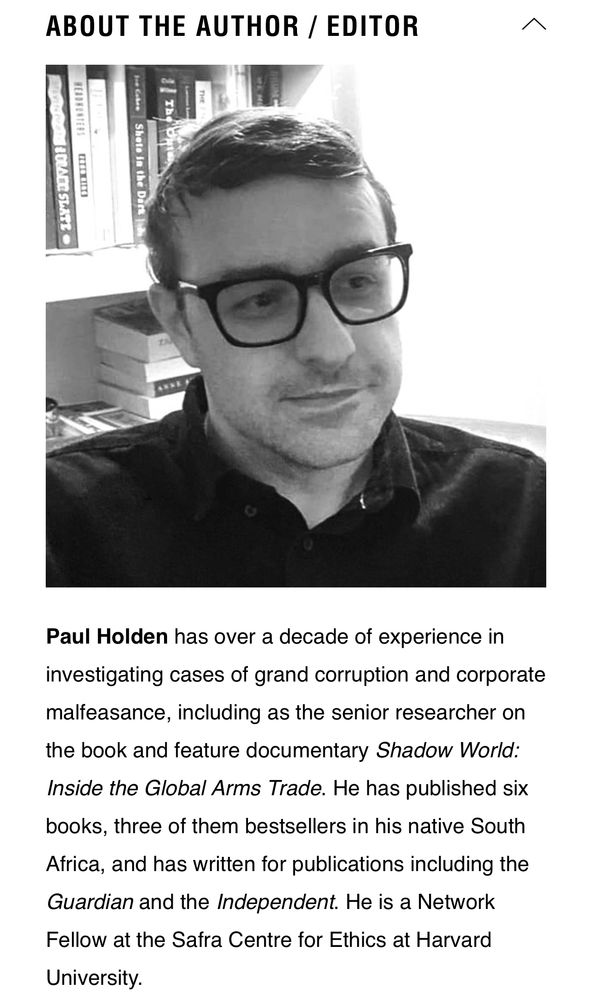 ABOUT THE AUTHOR / EDITOR

Paul Holden has over a decade of experience in investigating cases of grand corruption and corporate malfeasance, including as the senior researcher on the book and feature documentary Shadow World:
Inside the Global Arms Trade. He has published six books, three of them bestsellers in his native South Africa, and has written for publications including the Guardian and the Independent. He is a Network Fellow at the Safra Centre for Ethics at Harvard University.