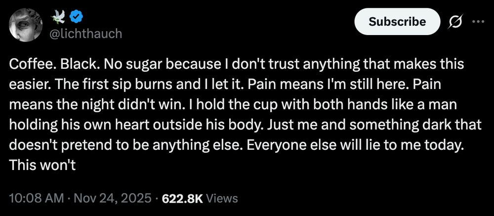 @lichthauch
Coffee. Black. No sugar because I don't trust anything that makes this easier. The first sip burns and I let it. Pain means I'm still here. Pain means the night didn't win. I hold the cup with both hands like a man holding his own heart outside his body. Just me and something dark that doesn't pretend to be anything else. Everyone else will lie to me today. This won't
10:08 AM · Nov 24, 2025
·
622.8K
 Views