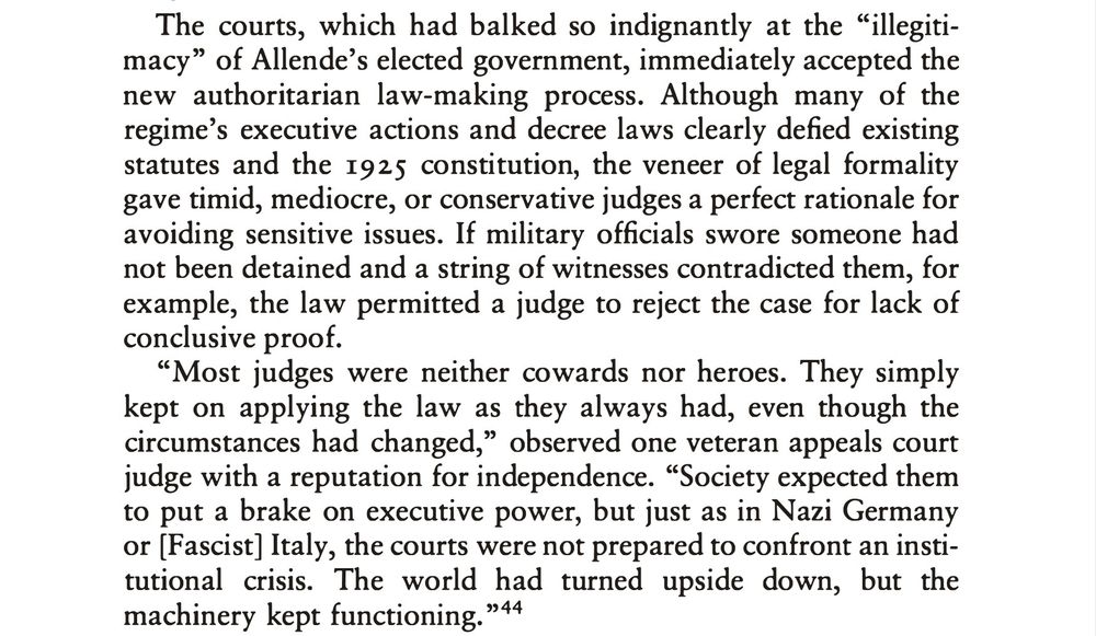 The courts, which had balked so indignantly at the "illegiti-macy" of Allende's elected government, immediately accepted the new authoritarian law-making process. Although many of the regime's executive actions and decree laws clearly defied existing statutes and the 1925 constitution, the veneer of legal formality gave timid, mediocre, or conservative judges a perfect rationale for avoiding sensitive issues. If military officials swore someone had not been detained and a string of witnesses contradicted them, for example, the law permitted a judge to reject the case for lack of conclusive proof.
"Most judges were neither cowards nor heroes. They simply kept on applying the law as they always had, even though the circumstances had changed," observed one veteran appeals court judge with a reputation for independence. "Society expected them to put a brake on executive power, but just as in Nazi Germany or (Fascist] Italy, the courts were not prepared to confront an institutional crisis. The world had turned upside down, but the machinery kept functioning. "44