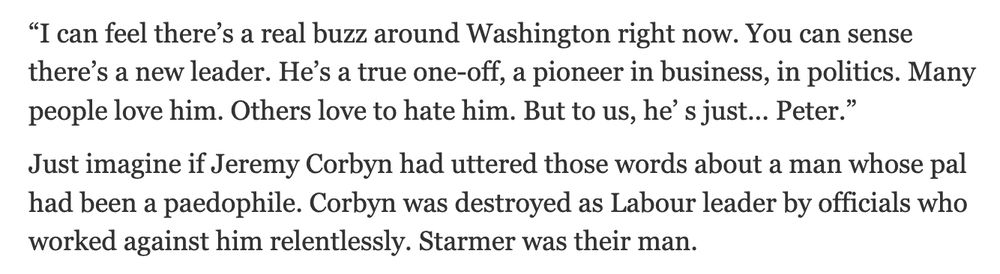 “I can feel there’s a real buzz around Washington right now. You can sense there’s a new leader. He’s a true one-off, a pioneer in business, in politics. Many people love him. Others love to hate him. But to us, he’ s just... Peter.”
Just imagine if Jeremy Corbyn had uttered those words about a man whose pal had been a paedophile. Corbyn was destroyed as Labour leader by officials who worked against him relentlessly. Starmer was their man.