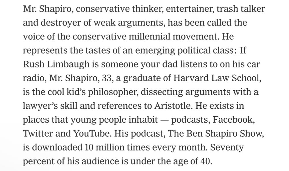 Mr. Shapiro, conservative thinker, entertainer, trash talker and destroyer of weak arguments, has been called the voice of the conservative millennial movement. He represents the tastes of an emerging political class: If Rush Limbaugh is someone your dad listens to on his car radio, Mr. Shapiro, 33, a graduate of Harvard Law School, is the cool kid's philosopher, dissecting arguments with a lawyer's skill and references to Aristotle. He exists in places that young people inhabit - podcasts, Facebook, Twitter and YouTube. His podcast, The Ben Shapiro Show, is downloaded 10 million times every month. Seventy percent of his audience is under the age of 40.