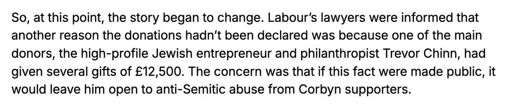 So, at this point, the story began to change. Labour’s lawyers were informed that another reason the donations hadn’t been declared was because one of the main donors, the high-profile Jewish entrepreneur and philanthropist Trevor Chinn, had given several gifts of £12,500. The concern was that if this fact were made public, it would leave him open to anti-Semitic abuse from Corbyn supporters.